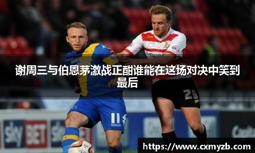 谢周三与伯恩茅激战正酣谁能在这场对决中笑到最后